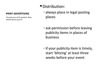  Distribution:
PRINT ADVERTISING                   ◦ always place in legal posting
You got your print product. Now       places
where do you put it?



                                    ◦ ask permission before leaving
                                      publicity items in places of
                                      business

                                    ◦ if your publicity item is timely,
                                      start ‘blitzing’ at least three
                                      weeks before your event
 