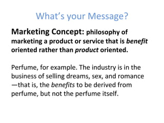 What’s your Message?
Marketing Concept: philosophy of
marketing a product or service that is benefit
oriented rather than product oriented.

Perfume, for example. The industry is in the
business of selling dreams, sex, and romance
—that is, the benefits to be derived from
perfume, but not the perfume itself.
 