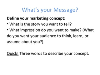 What’s your Message?
Define your marketing concept:
• What is the story you want to tell?
• What impression do you want to make? (What
do you want your audience to think, learn, or
assume about you?)

Quick! Three words to describe your concept.
 