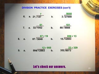21
DIVISION PRACTICE EXERCISES (con’t)
6. a. b.
7. a. b.
8. a. b.
7 9000
61 101
67 r 19 858 r 13
9. a. b.
12 r 955 22 r 329
21 147 3 27000
32 1952 88 8888
87 5848 15 12883
994 12883 352 8073
 