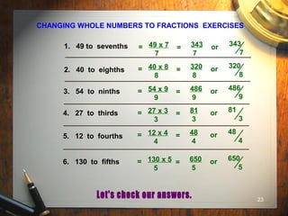23
CHANGING WHOLE NUMBERS TO FRACTIONS EXERCISES
1. 49 to sevenths
2. 40 to eighths
3. 54 to ninths
4. 27 to thirds
5. 12 to fourths
6. 130 to fifths
49 x 7
7
= 343
7
or 343
7
=
40 x 8
8
= 320
8
or 320
8
=
54 x 9
9
= 486
9
or 486
9
=
27 x 3
3
= 81
3
or 81
3
=
12 x 4
4
= 48
4
or 48
4
=
130 x 5
5
= 650
5
or 650
5
=
 