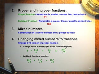 24
3. Mixed numbers.
Combination of a whole number and a proper fraction.
4. Changing mixed numbers to fractions.
Change 3 7/8 into an improper fraction.
• Add both fractions together.
=24
8
7
8
+ 31
8
• Change whole number (3) to match fraction (eighths).
3 x 8
8
24
8
or
24
83 = =
2. Proper and improper fractions.
Proper Fraction - Numerator is smaller number than denominator.
Improper Fraction - Numerator is greater than or equal to denominator.
3/4
15/9
 