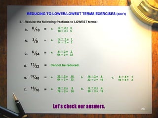 29
REDUCING TO LOWER/LOWEST TERMS EXERCISES (con’t)
2. Reduce the following fractions to LOWEST terms:
6
10a.
3
9 =b.
6
64 =c.
13
32 =d.
16
76 =f.
32
48 =e.
= 6 2 = 3
10 2 = 5
..a. ..
3 3 = 1
9 3 = 3
..a. ..
6 2 = 3
64 2 = 32
..a. ..
Cannot be reduced.
32 2 = 16
64 2 = 32
..a. ..
16 2 = 8
32 2 = 16
..b. ..
8 8 = 1
16 8 = 2
..c. ..
16 2 = 8
76 2 = 38
..a. ..
8 2 = 4
38 2 = 19
..b. ..
 