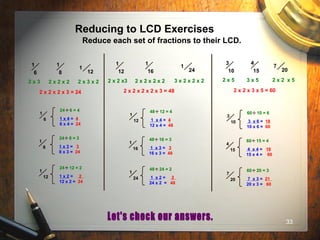 33
Reducing to LCD Exercises
Reduce each set of fractions to their LCD.
1
6
1
8
1
12
2 x 3 2 x 2 x 2 2 x 3 x 2
2 x 2 x 2 x 3 = 24
1
12
1
16
1
24
3
10
4
15
7
20
2 x 5 3 x 5 2 x 2 x 5
2 x 2 x 3 x 5 = 602 x 2 x 2 x 2 x 3 = 48
2 x 2 x3 2 x 2 x 2 x 2 3 x 2 x 2 x 2
1
6
24 6 = 4
.
.
1 x 4 = 4
6 x 4 = 24
1
8
24 8 = 3
.
.
1 x 3 = 3
8 x 3 = 24
1
12
24 12 = 2
.
.
1 x 2 = 2
12 x 2 = 24
1
12
48 12 = 4
.
.
1 x 4 = 4
12 x 4 = 48
1
16
48 16 = 3
.
.
1 x 3 = 3
16 x 3 = 48
1
24
48 24 = 2
.
.
1 x 2 = 2
24 x 2 = 48
3
10
60 10 = 6
.
.
3 x 6 = 18
10 x 6 = 60
4
15
60 15 = 4
.
.
4 x 4 = 16
15 x 4 = 60
7
20
60 20 = 3
.
.
7 x 3 = 21
20 x 3 = 60
 