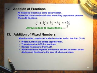 34
12. Addition of Fractions
All fractions must have same denominator.
Determine common denominator according to previous process.
Then add fractions.
1
4
2
4
3
4
= 6
4+ + = 1
21
Always reduce to lowest terms.
13. Addition of Mixed Numbers
Mixed number consists of a whole number and a fraction. (3 1/3)
• Whole numbers are added together first.
• Then determine LCD for fractions.
• Reduce fractions to their LCD.
• Add numerators together and reduce answer to lowest terms.
• Add sum of fractions to the sum of whole numbers.
 