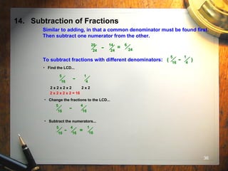 36
14. Subtraction of Fractions
Similar to adding, in that a common denominator must be found first.
Then subtract one numerator from the other.
20
24
14
24
- =
6
24
To subtract fractions with different denominators: ( )
5
16
1
4
-
• Find the LCD...
5
16
1
4
-
2 x 2 x 2 x 2 2 x 2
2 x 2 x 2 x 2 = 16
• Change the fractions to the LCD...
5
16
4
16
-
• Subtract the numerators...
5
16
4
16
- =
1
16
 