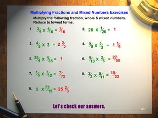 43
Multiply the following fraction, whole & mixed numbers.
Reduce to lowest terms.
Multiplying Fractions and Mixed Numbers Exercises
1. 2.
3. 4.
5. 6.
7. 8.
9.
1
26X =
4
5 X = 2
3
9
5 X =
4
16
3
4 X =
4
35
35
4 X =
7
12
1
6 X =
3
5
9
10 X =
5
11
2
3 X =
77
15X =
26
3
5
3
16
1
2 2
5 1 1
5
1 27
50
7
72
10
33
25 2
3
 