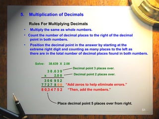 51
5. Multiplication of Decimals
• Multiply the same as whole numbers.
• Count the number of decimal places to the right of the decimal
point in both numbers.
• Position the decimal point in the answer by starting at the
extreme right digit and counting as many places to the left as
there are in the total number of decimal places found in both numbers.
Solve: 38.639 X 2.08
3 8 .6 3 9
x 2.0 8
“Add zeros to help eliminate errors.”0
“Then, add the numbers.”
3 0 6 9 5 2
Rules For Multiplying Decimals
7 7 2 7 8 0
8 0 3 4 7 5 2
Decimal point 3 places over.
Decimal point 2 places over.
.
Place decimal point 5 places over from right.
 