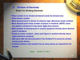 52
6. Division of Decimals
• Place number to be divided (dividend) inside the division box.
• Place divisor outside.
• Move decimal point in divisor to extreme right. (Becomes whole number)
• Move decimal point same number of places in dividend. (NOTE: zeros
are added in dividend if it has fewer digits than divisor).
• Mark position of decimal point in answer (quotient) directly above decimal
point in dividend.
• Divide as whole numbers - place each figure in quotient directly above
digit involved in dividend.
• Add zeros after the decimal point in the dividend if it cannot be divided
evenly by the divisor.
• Continue division until quotient has as many places as required for the
answer.
Rules For Dividing Decimals
Solve: 123.573 137.4
 