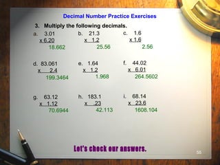 55
Decimal Number Practice Exercises
3. Multiply the following decimals.
a. 3.01
x 6.20
b. 21.3
x 1.2
c. 1.6
x 1.6
d. 83.061
x 2.4
e. 1.64
x 1.2
f. 44.02
x 6.01
g. 63.12
x 1.12
h. 183.1
x .23
i. 68.14
x 23.6
18.662 25.56 2.56
199.3464 1.968 264.5602
70.6944 42.113 1608.104
 