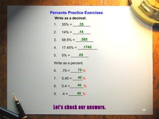 59
Percents Practice Exercises
Write as a decimal.
1. 35% = _________
2. 14% = _________
3. 58.5% = _________
4. 17.45% = __________
5. 5% = _________
Write as a percent.
6. .75 = ______%
7. 0.40 = _____%
8. 0.4 =_______%
9. .4 = _______%
.35
.14
.585
.1745
.05
75
40
40
40
 