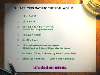 63
G. APPLYING MATH TO THE REAL WORLD
1. 18 x 12 = 216
2. 240 x 8 = 30
3. 3.5 + 8.5 + 12 + 2.5 + 15 = 41.5
55 - 41.5 = 13.5 gallons more
4. 1.5 x 0.8 = 1.2 mm
5. 5 x .20 = 1 inch
6. 2400 divided by 6 = 400 per person
400 divided by 5 days = 80 per day per person
7. 6 x 200 = 1200 sq. ft. divided by 400 = 3 cans of dye
8. 2mm x .97 = 1.94 min 2mm x 1.03 = 2.06 max
 