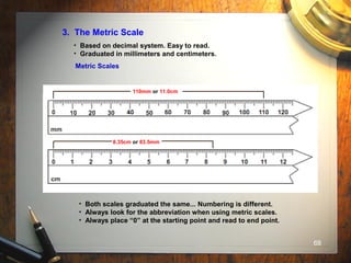 68
3. The Metric Scale
• Based on decimal system. Easy to read.
• Graduated in millimeters and centimeters.
Metric Scales
• Both scales graduated the same... Numbering is different.
• Always look for the abbreviation when using metric scales.
• Always place “0” at the starting point and read to end point.
8.35cm or 83.5mm
110mm or 11.0cm
 