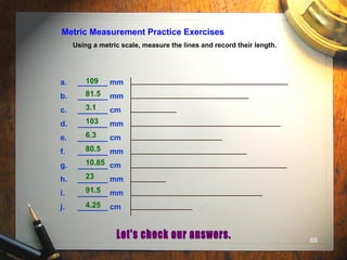 69
Metric Measurement Practice Exercises
Using a metric scale, measure the lines and record their length.
a. _______ mm
b. _______ mm
c. _______ cm
d. _______ mm
e. _______ cm
f. _______ mm
g. _______ cm
h. _______ mm
i. _______ mm
j. _______ cm
109
81.5
3.1
103
6.3
80.5
10.85
23
91.5
4.25
 