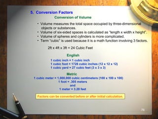 76
5. Conversion Factors
Conversion of Volume
• Volume measures the total space occupied by three-dimensional
objects or substances.
• Volume of six-sided spaces is calculated as “length x width x height”.
• Volume of spheres and cylinders is more complicated.
• Term “cubic” is used because it is a math function involving 3 factors.
2ft x 4ft x 3ft = 24 Cubic Feet
English
1 cubic inch = 1 cubic inch
1 cubic foot = 1728 cubic inches (12 x 12 x 12)
1 cubic yard = 27 cubic feet (3 x 3 x 3)
Metric
1 cubic meter = 1,000,000 cubic centimeters (100 x 100 x 100)
1 foot = .305 meters
and
1 meter = 3.28 feet
Factors can be converted before or after initial calculation.
 