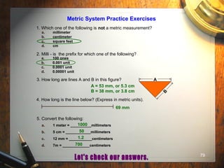 79
Metric System Practice Exercises
1. Which one of the following is not a metric measurement?
a. millimeter
b. centimeter
c. square feet
d. cm
2. Milli - is the prefix for which one of the following?
a. 100 ones
b. 0.001 unit
c. 0.0001 unit
d. 0.00001 unit
3. How long are lines A and B in this figure? A
B
4. How long is the line below? (Express in metric units).
5. Convert the following:
a. 1 meter = __________millimeters
b. 5 cm = ____________millimeters
c. 12 mm = ___________centimeters
d. 7m = _____________centimeters
A = 53 mm, or 5.3 cm
B = 38 mm, or 3.8 cm
69 mm
1000
50
1.2
700
 