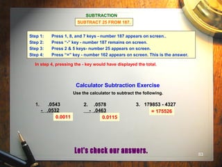 83
Calculator Subtraction Exercise
Use the calculator to subtract the following.
1. .0543
- .0532
2. .0578
- .0463
3. 179853 - 4327
0.0011 0.0115
= 175526
SUBTRACTION
SUBTRACT 25 FROM 187.
Step 1: Press 1, 8, and 7 keys - number 187 appears on screen..
Step 2: Press “-” key - number 187 remains on screen.
Step 3: Press 2 & 5 keys- number 25 appears on screen.
Step 4: Press “=” key - number 162 appears on screen. This is the answer.
In step 4, pressing the - key would have displayed the total.
 