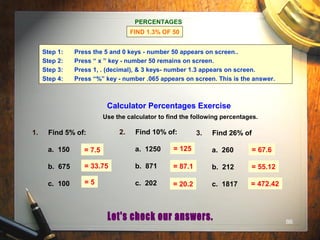 86
PERCENTAGES
FIND 1.3% OF 50
Step 1: Press the 5 and 0 keys - number 50 appears on screen..
Step 2: Press “ x ” key - number 50 remains on screen.
Step 3: Press 1, . (decimal), & 3 keys- number 1.3 appears on screen.
Step 4: Press “%” key - number .065 appears on screen. This is the answer.
Calculator Percentages Exercise
Use the calculator to find the following percentages.
1. Find 5% of:
a. 150
b. 675
c. 100
2. Find 10% of:
a. 1250
b. 871
c. 202
3. Find 26% of
a. 260
b. 212
c. 1817
= 7.5 = 125 = 67.6
= 33.75
= 5
= 87.1
= 20.2
= 55.12
= 472.42
 