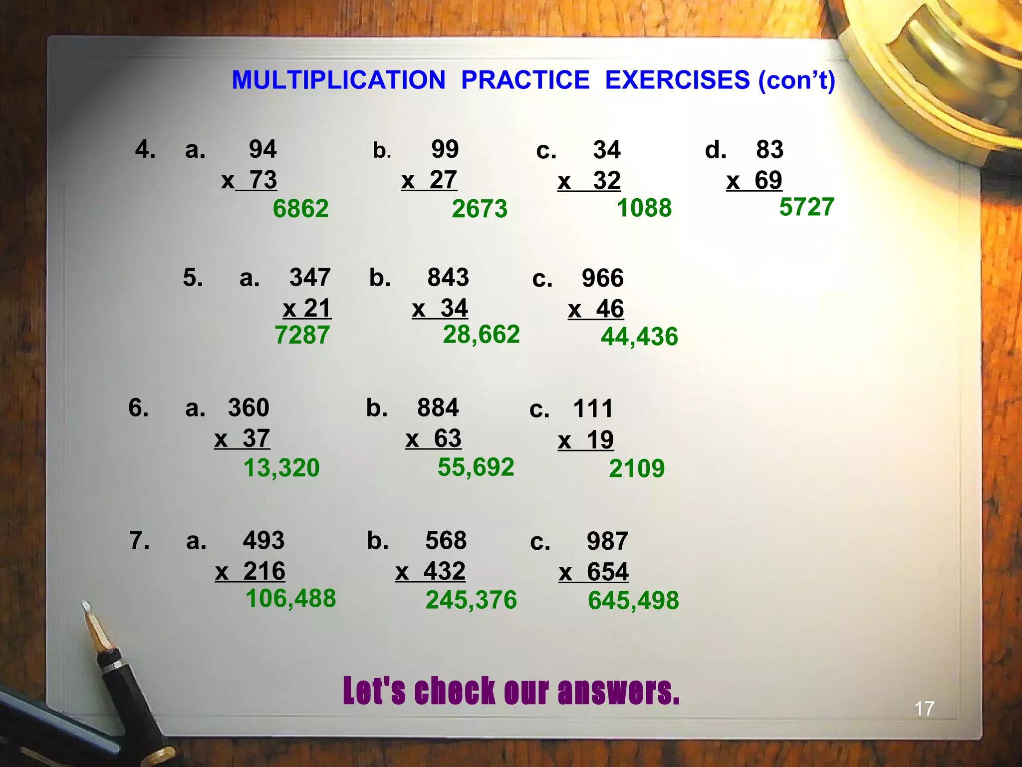 17
MULTIPLICATION PRACTICE EXERCISES (con’t)
4. a. 94
x 73
b. 99
x 27
c. 34
x 32
d. 83
x 69
5. a. 347
x 21
b. 843
x 34
c. 966
x 46
6. a. 360
x 37
b. 884
x 63
c. 111
x 19
6862 2673 1088 5727
7287 28,662 44,436
13,320 55,692 2109
7. a. 493
x 216
b. 568
x 432
c. 987
x 654
106,488 245,376 645,498
 