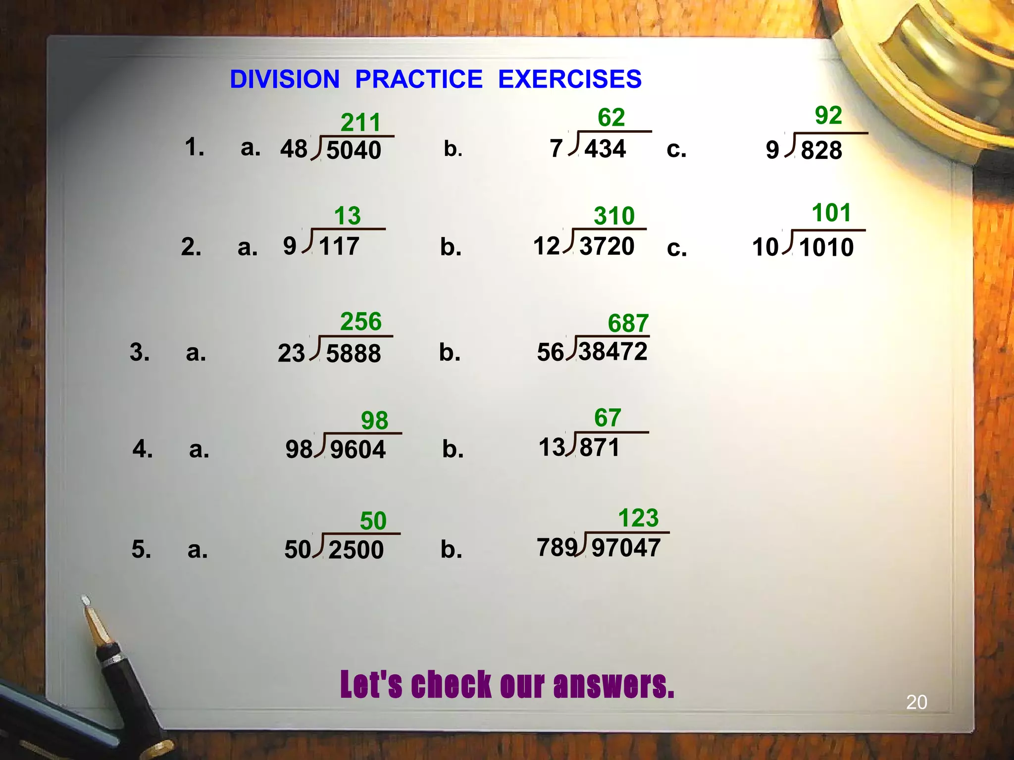 20
DIVISION PRACTICE EXERCISES
1. a. b. c.
2. a. b. c.
3. a. b.
211 62 92
13 310 101
256 687
4. a. b.
98 67
48 5040 7 434 9 828
9 117 12 3720 10 1010
23 5888 56 38472
98 9604 13 871
5. a. b.
50 123
50 2500 789 97047
 