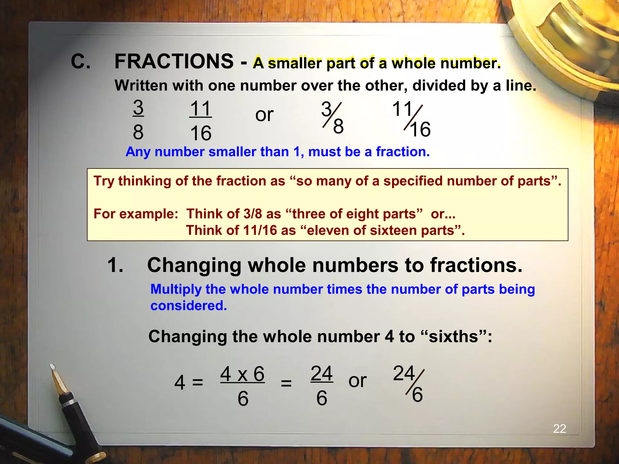 22
1. Changing whole numbers to fractions.
A smaller part of a whole number.C. FRACTIONS - A smaller part of a whole number.
Written with one number over the other, divided by a line.
3
8
11
16
or 3
8
11
16
Any number smaller than 1, must be a fraction.
Multiply the whole number times the number of parts being
considered.
Changing the whole number 4 to “sixths”:
4 = 4 x 6
6
=
24
6
or 24
6
Try thinking of the fraction as “so many of a specified number of parts”.
For example: Think of 3/8 as “three of eight parts” or...
Think of 11/16 as “eleven of sixteen parts”.
 