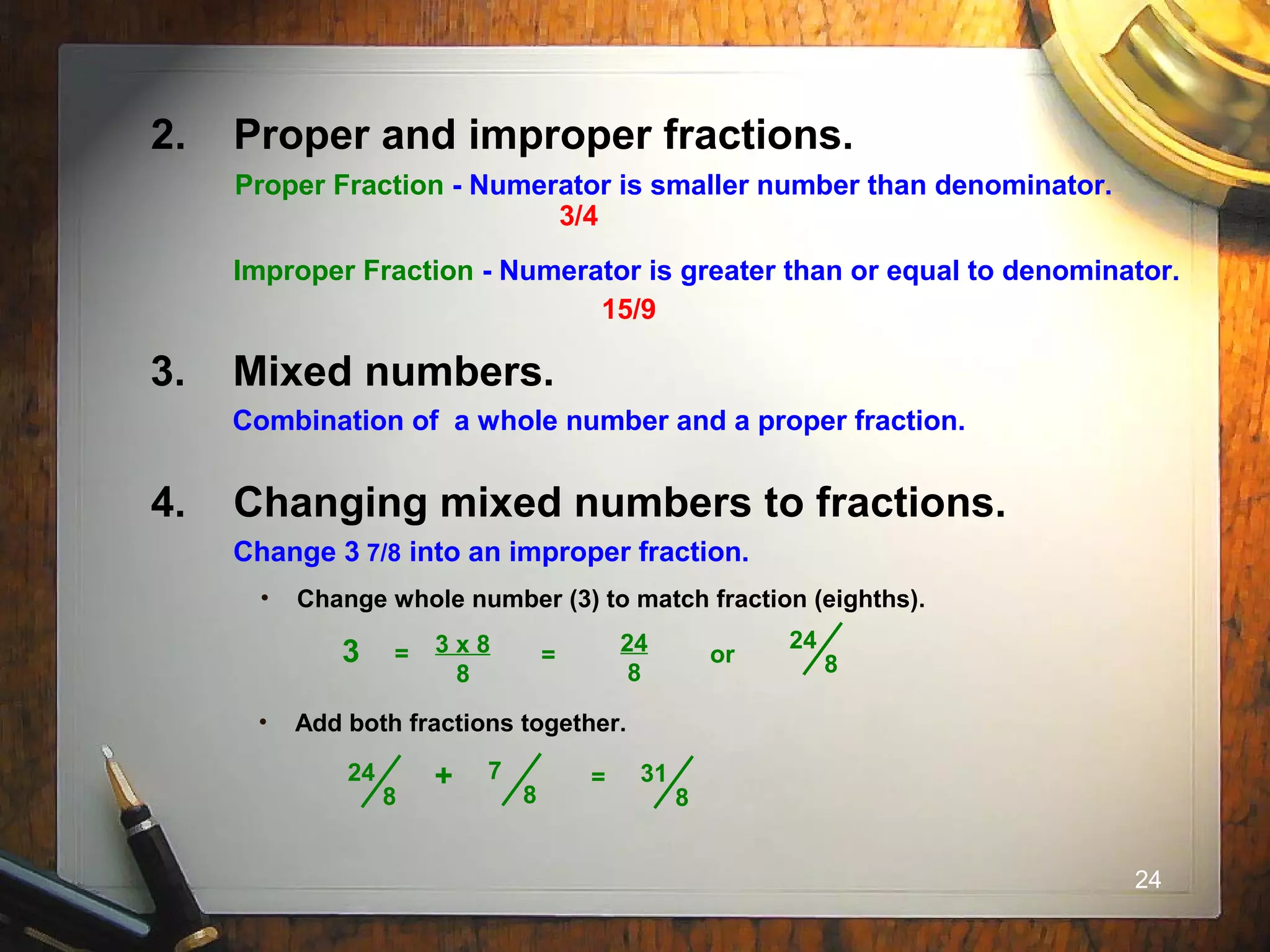 24
3. Mixed numbers.
Combination of a whole number and a proper fraction.
4. Changing mixed numbers to fractions.
Change 3 7/8 into an improper fraction.
• Add both fractions together.
=24
8
7
8
+ 31
8
• Change whole number (3) to match fraction (eighths).
3 x 8
8
24
8
or
24
83 = =
2. Proper and improper fractions.
Proper Fraction - Numerator is smaller number than denominator.
Improper Fraction - Numerator is greater than or equal to denominator.
3/4
15/9
 