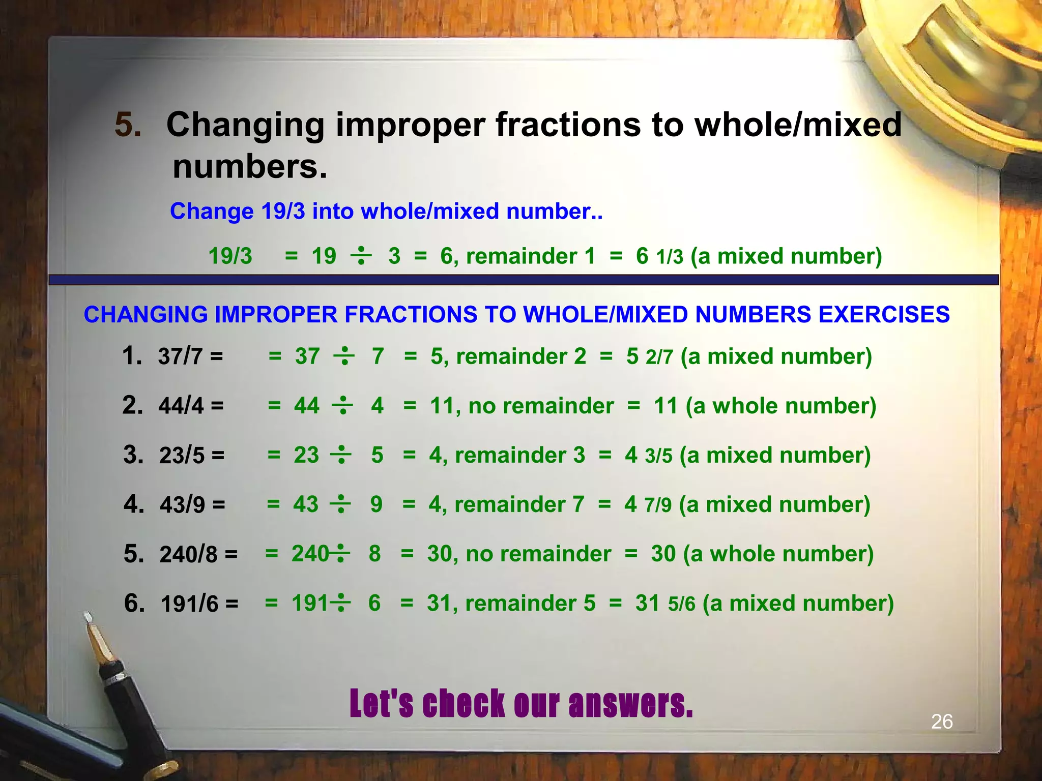 26
5. Changing improper fractions to whole/mixed
numbers.
Change 19/3 into whole/mixed number..
19/3 = 19 3 = 6, remainder 1 = 6 1/3 (a mixed number)
= 37 7 = 5, remainder 2 = 5 2/7 (a mixed number)
= 44 4 = 11, no remainder = 11 (a whole number)
= 23 5 = 4, remainder 3 = 4 3/5 (a mixed number)
= 43 9 = 4, remainder 7 = 4 7/9 (a mixed number)
= 240 8 = 30, no remainder = 30 (a whole number)
= 191 6 = 31, remainder 5 = 31 5/6 (a mixed number)
CHANGING IMPROPER FRACTIONS TO WHOLE/MIXED NUMBERS EXERCISES
1. 37/7 =
2. 44/4 =
3. 23/5 =
4. 43/9 =
5. 240/8 =
6. 191/6 =
 