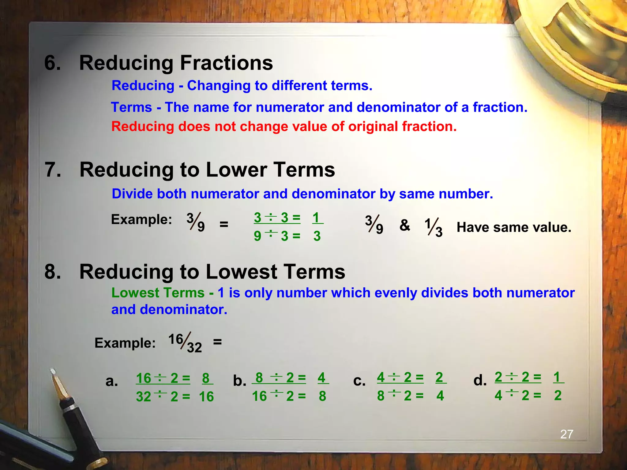 27
6. Reducing Fractions
Terms - The name for numerator and denominator of a fraction.
Reducing - Changing to different terms.
Reducing does not change value of original fraction.
7. Reducing to Lower Terms
Divide both numerator and denominator by same number.
Example:
.
3 3 = 1
9 3 = 3
.
..
3
9 = 3
9 & 1
3 Have same value.
8. Reducing to Lowest Terms
Lowest Terms - 1 is only number which evenly divides both numerator
and denominator.
Example: 16
32 =
.
16 2 = 8
32 2 = 16
.
..
a.
.
8 2 = 4
16 2 = 8
.
..
b.
.
4 2 = 2
8 2 = 4
.
..
c.
.
2 2 = 1
4 2 = 2
.
..
d.
 