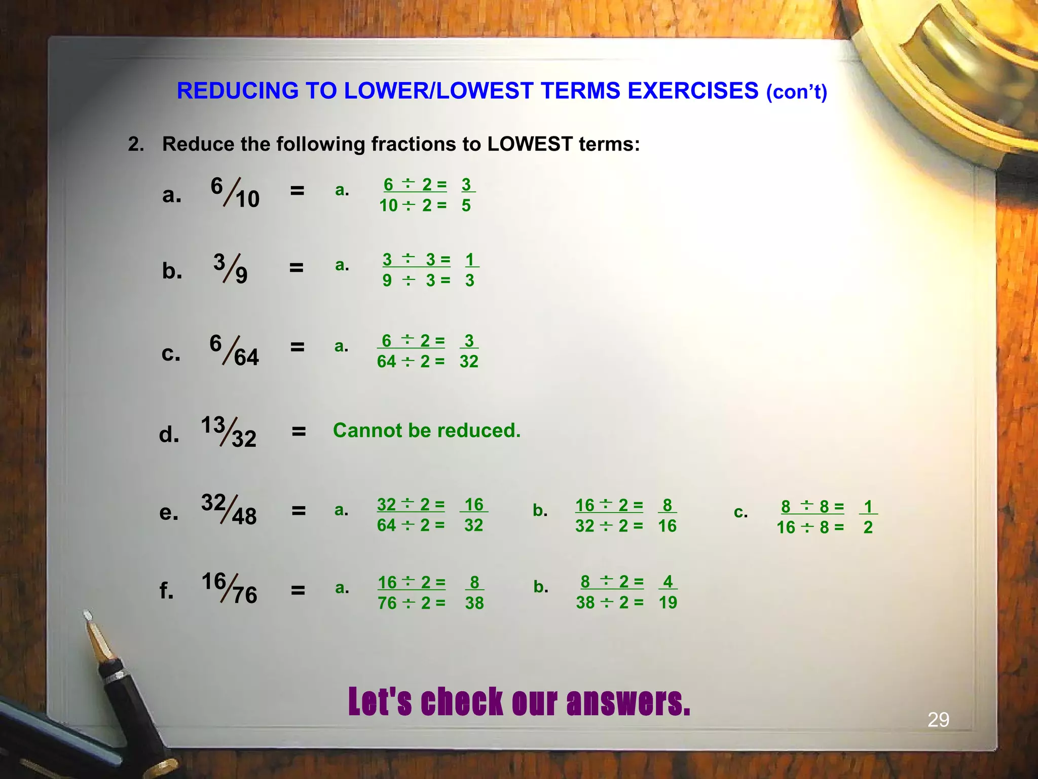 29
REDUCING TO LOWER/LOWEST TERMS EXERCISES (con’t)
2. Reduce the following fractions to LOWEST terms:
6
10a.
3
9 =b.
6
64 =c.
13
32 =d.
16
76 =f.
32
48 =e.
= 6 2 = 3
10 2 = 5
..a. ..
3 3 = 1
9 3 = 3
..a. ..
6 2 = 3
64 2 = 32
..a. ..
Cannot be reduced.
32 2 = 16
64 2 = 32
..a. ..
16 2 = 8
32 2 = 16
..b. ..
8 8 = 1
16 8 = 2
..c. ..
16 2 = 8
76 2 = 38
..a. ..
8 2 = 4
38 2 = 19
..b. ..
 