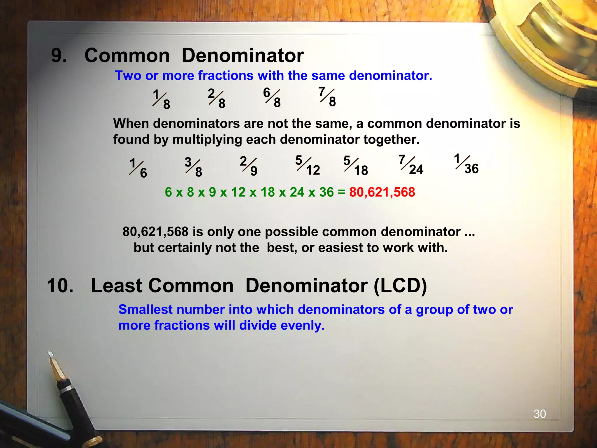 30
9. Common Denominator
Two or more fractions with the same denominator.
1
8
2
8
6
8
7
8
When denominators are not the same, a common denominator is
found by multiplying each denominator together.
1
6
3
8
2
9
5
12
5
18
7
24
1
36
6 x 8 x 9 x 12 x 18 x 24 x 36 = 80,621,568
80,621,568 is only one possible common denominator ...
but certainly not the best, or easiest to work with.
10. Least Common Denominator (LCD)
Smallest number into which denominators of a group of two or
more fractions will divide evenly.
 