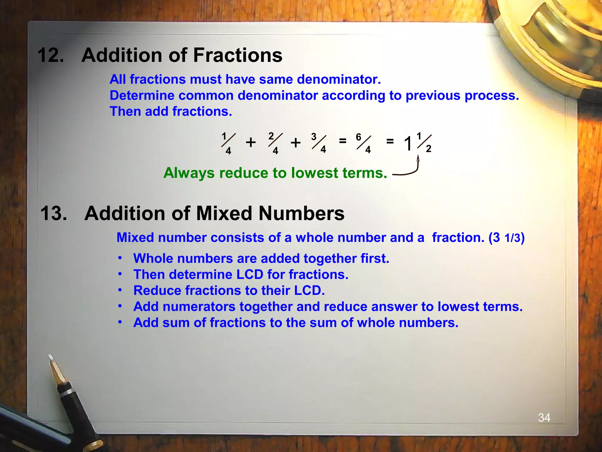 34
12. Addition of Fractions
All fractions must have same denominator.
Determine common denominator according to previous process.
Then add fractions.
1
4
2
4
3
4
= 6
4+ + = 1
21
Always reduce to lowest terms.
13. Addition of Mixed Numbers
Mixed number consists of a whole number and a fraction. (3 1/3)
• Whole numbers are added together first.
• Then determine LCD for fractions.
• Reduce fractions to their LCD.
• Add numerators together and reduce answer to lowest terms.
• Add sum of fractions to the sum of whole numbers.
 