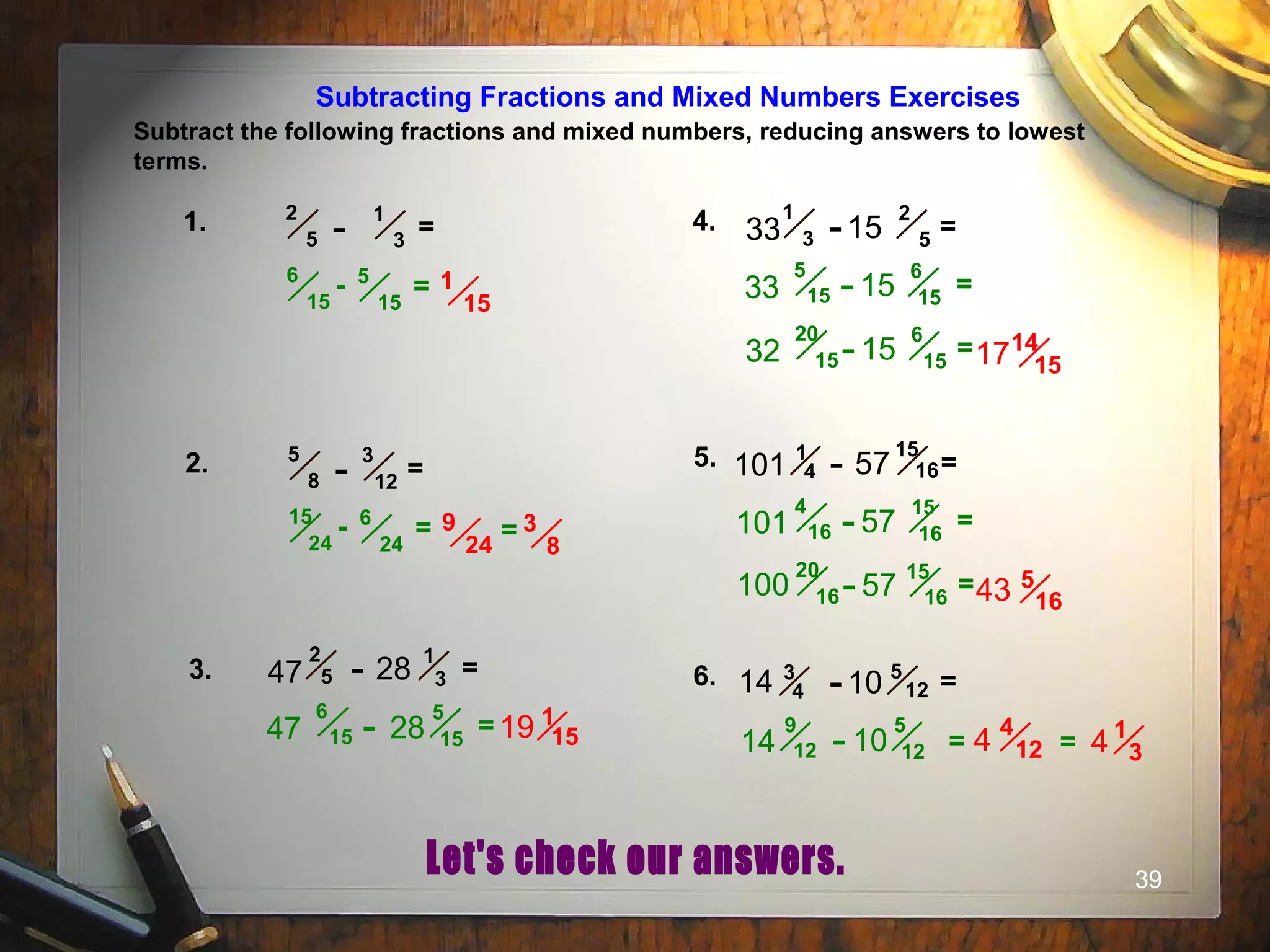 39
Subtracting Fractions and Mixed Numbers Exercises
Subtract the following fractions and mixed numbers, reducing answers to lowest
terms.
1. =
1
3-
2
5
1
15
- 5
15
6
15
=
4. =
2
5-
1
333 15
14
15
=
6
15-
5
1533 15
=
6
15-
20
1532 15 17
2. =
3
12-
5
8
9
24
- 6
24
15
24
= = 3
8
3. =
1
3-2
547 28
1
15=
5
15-
6
1547 28 19
5. =
15
16-1
4101 57
5
16
=
15
16-
4
16101 57
=
15
16-
20
16100 57 43
6. =5
12-3
414 10
=
5
12-
9
1214 10
4
124 1
34=
 