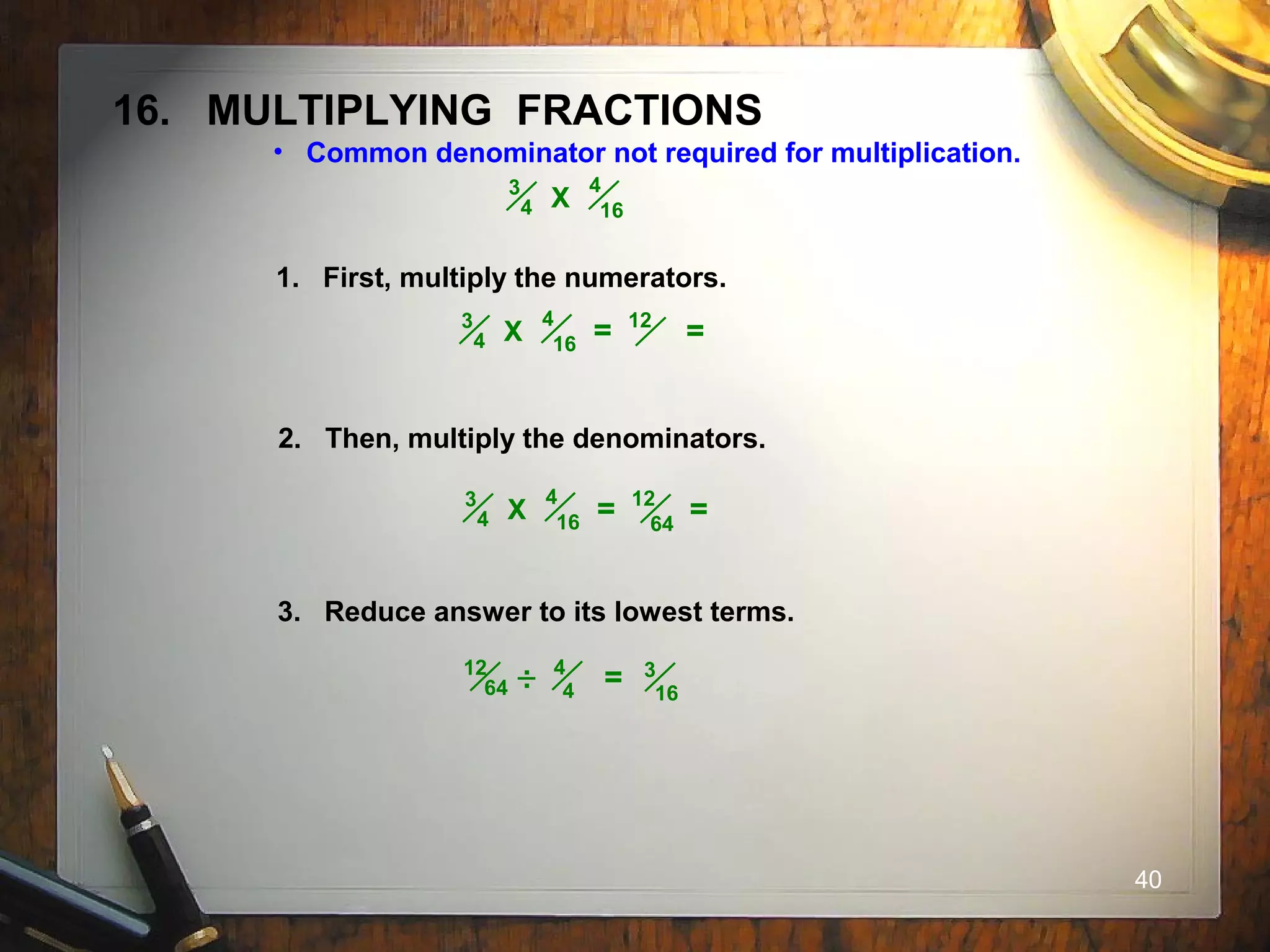 40
16. MULTIPLYING FRACTIONS
• Common denominator not required for multiplication.
4
16
3
4 X
1. First, multiply the numerators.
2. Then, multiply the denominators.
3. Reduce answer to its lowest terms.
4
16
3
4 X = 12
=
4
16
3
4 X = 12
=64
4
4
12
64 = 3
16
..
 