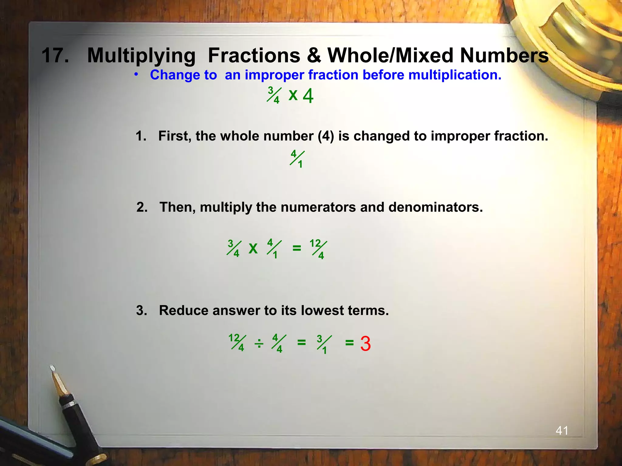 41
17. Multiplying Fractions & Whole/Mixed Numbers
• Change to an improper fraction before multiplication.
1. First, the whole number (4) is changed to improper fraction.
2. Then, multiply the numerators and denominators.
3. Reduce answer to its lowest terms.
4
1
4
1
3
4 X = 12
4
3
4 X 4
4
4
12
4 = 3
1
.. = 3
 