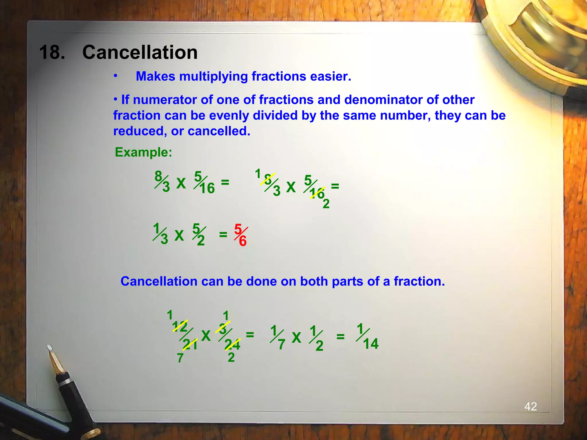 42
18. Cancellation
• Makes multiplying fractions easier.
• If numerator of one of fractions and denominator of other
fraction can be evenly divided by the same number, they can be
reduced, or cancelled.
Example:
5
16
8
3 X = 5
16
8
3 X =
1
2
5
2
1
3 X = 5
6
Cancellation can be done on both parts of a fraction.
3
24
12
21
X =
1
7 2
1
1
2
1
7 X =
1
14
 