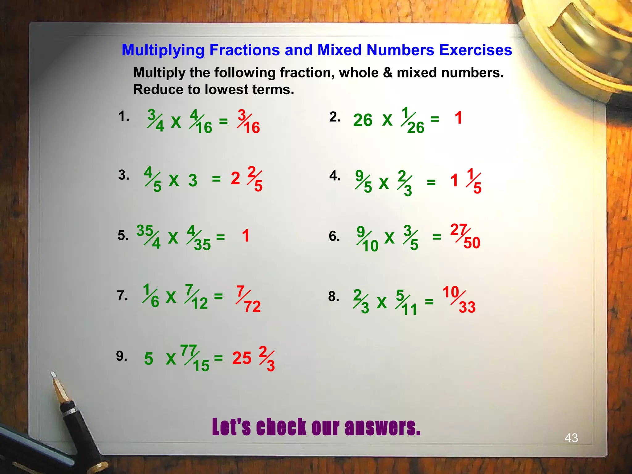 43
Multiply the following fraction, whole & mixed numbers.
Reduce to lowest terms.
Multiplying Fractions and Mixed Numbers Exercises
1. 2.
3. 4.
5. 6.
7. 8.
9.
1
26X =
4
5 X = 2
3
9
5 X =
4
16
3
4 X =
4
35
35
4 X =
7
12
1
6 X =
3
5
9
10 X =
5
11
2
3 X =
77
15X =
26
3
5
3
16
1
2 2
5 1 1
5
1 27
50
7
72
10
33
25 2
3
 