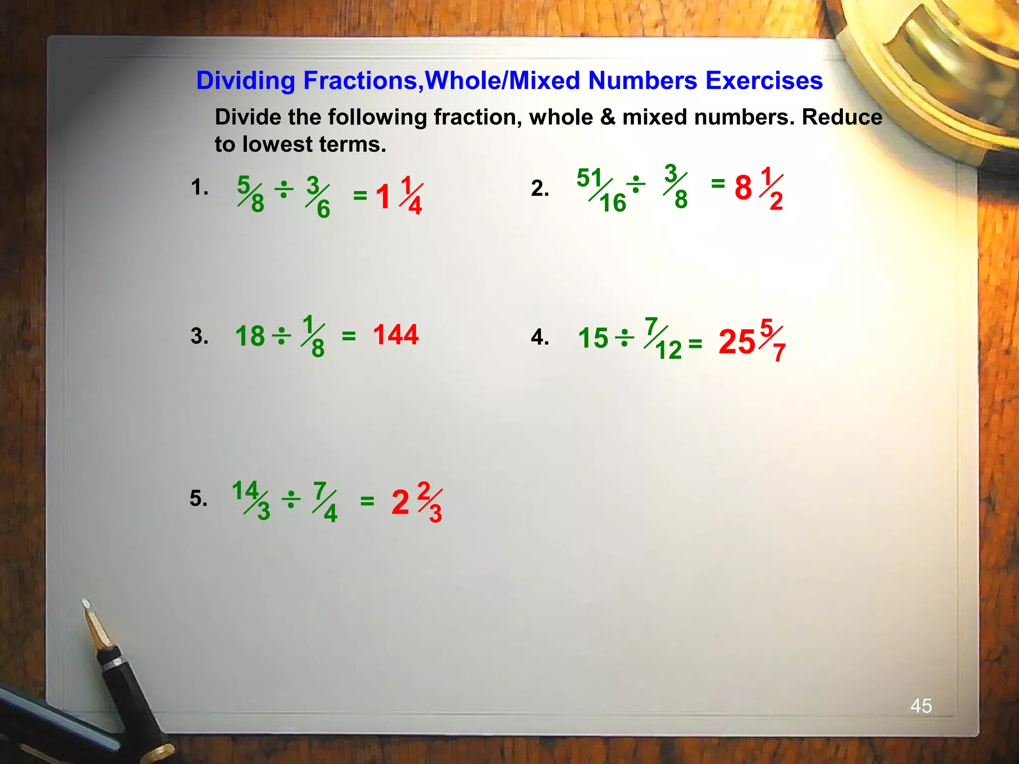 45
Divide the following fraction, whole & mixed numbers. Reduce
to lowest terms.
Dividing Fractions,Whole/Mixed Numbers Exercises
1. 2.
3. 4.
5.
3
8
=
= =
3
6
5
8 =
7
4
14
3 =
18 144
51
16
1
8 15 7
12
1
41
1
28
5
725
2
32
 