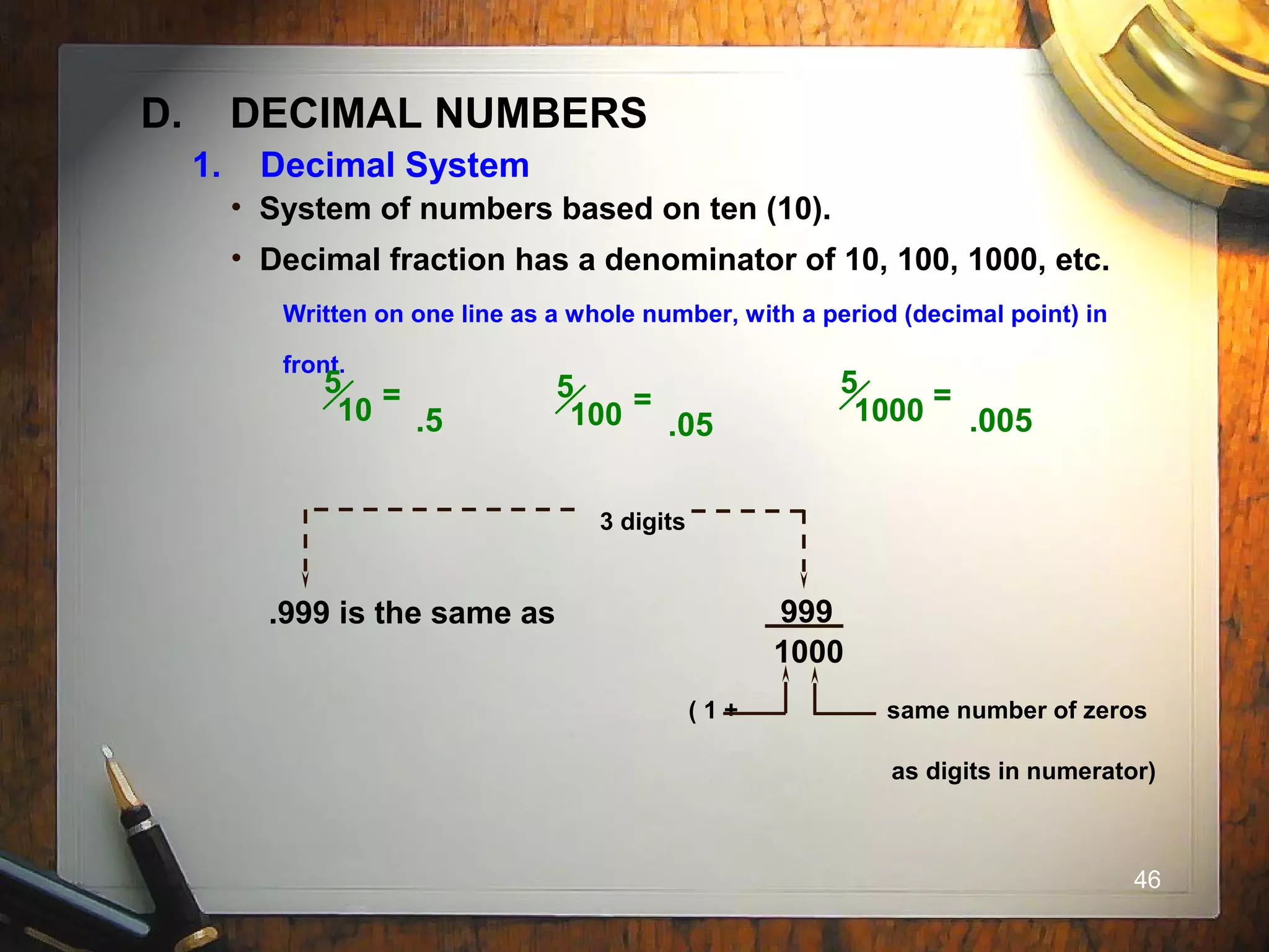 46
D. DECIMAL NUMBERS
• System of numbers based on ten (10).
• Decimal fraction has a denominator of 10, 100, 1000, etc.
Written on one line as a whole number, with a period (decimal point) in
front.
5
10 =
.5
5
100 =
.05
5
1000 =
.005
3 digits
.999 is the same as 999
1000
( 1 + same number of zeros
as digits in numerator)
1. Decimal System
 