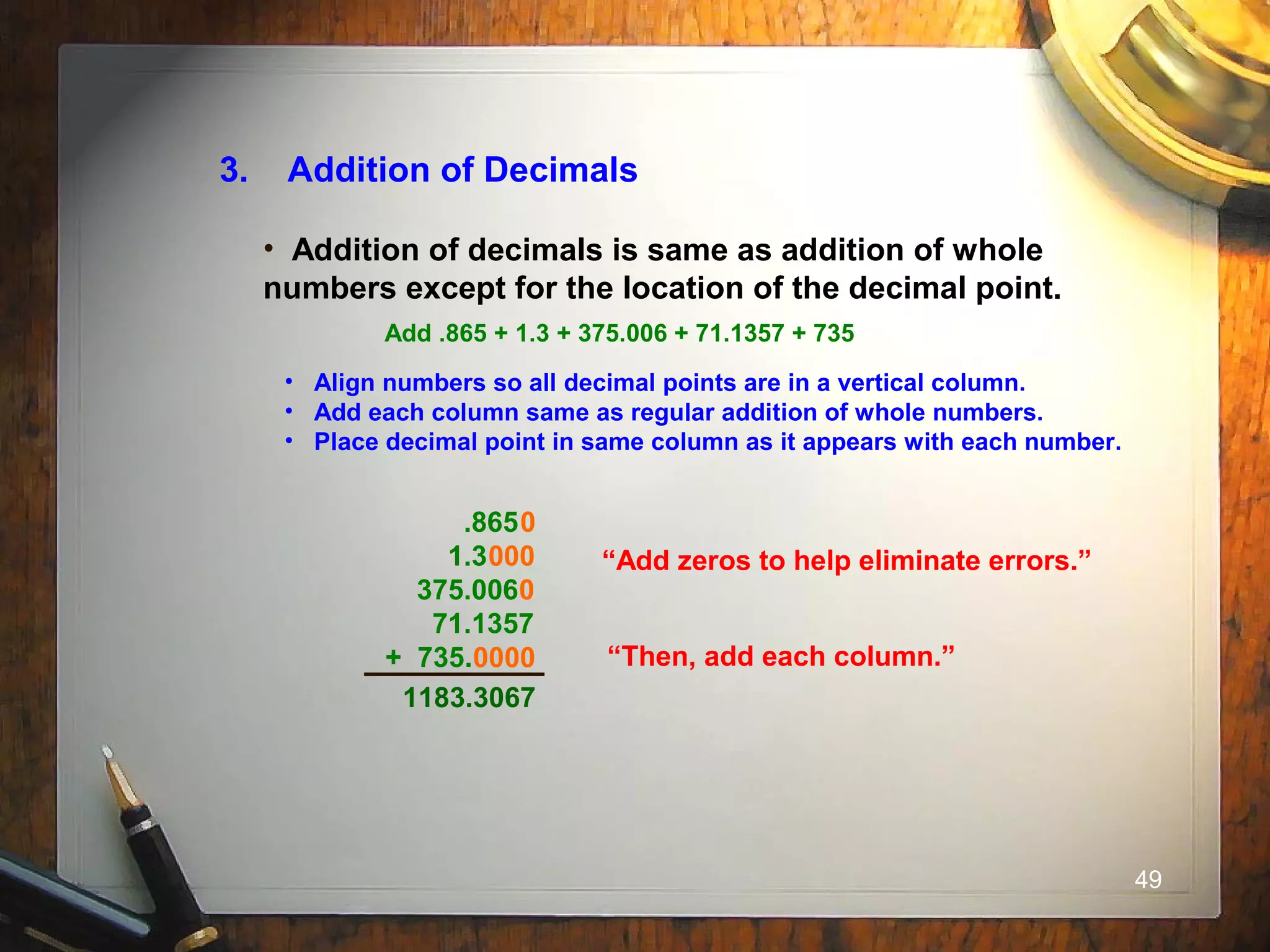 49
3. Addition of Decimals
• Addition of decimals is same as addition of whole
numbers except for the location of the decimal point.
Add .865 + 1.3 + 375.006 + 71.1357 + 735
• Align numbers so all decimal points are in a vertical column.
• Add each column same as regular addition of whole numbers.
• Place decimal point in same column as it appears with each number.
.865
1.3
375.006
71.1357
+ 735.
“Add zeros to help eliminate errors.”000
0000
0
0
“Then, add each column.”
1183.3067
 
