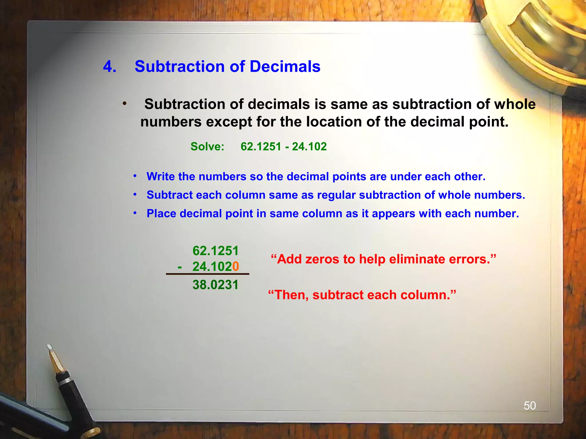 50
4. Subtraction of Decimals
• Subtraction of decimals is same as subtraction of whole
numbers except for the location of the decimal point.
Solve: 62.1251 - 24.102
• Write the numbers so the decimal points are under each other.
• Subtract each column same as regular subtraction of whole numbers.
• Place decimal point in same column as it appears with each number.
62.1251
- 24.102
“Add zeros to help eliminate errors.”
0
“Then, subtract each column.”
38.0231
 