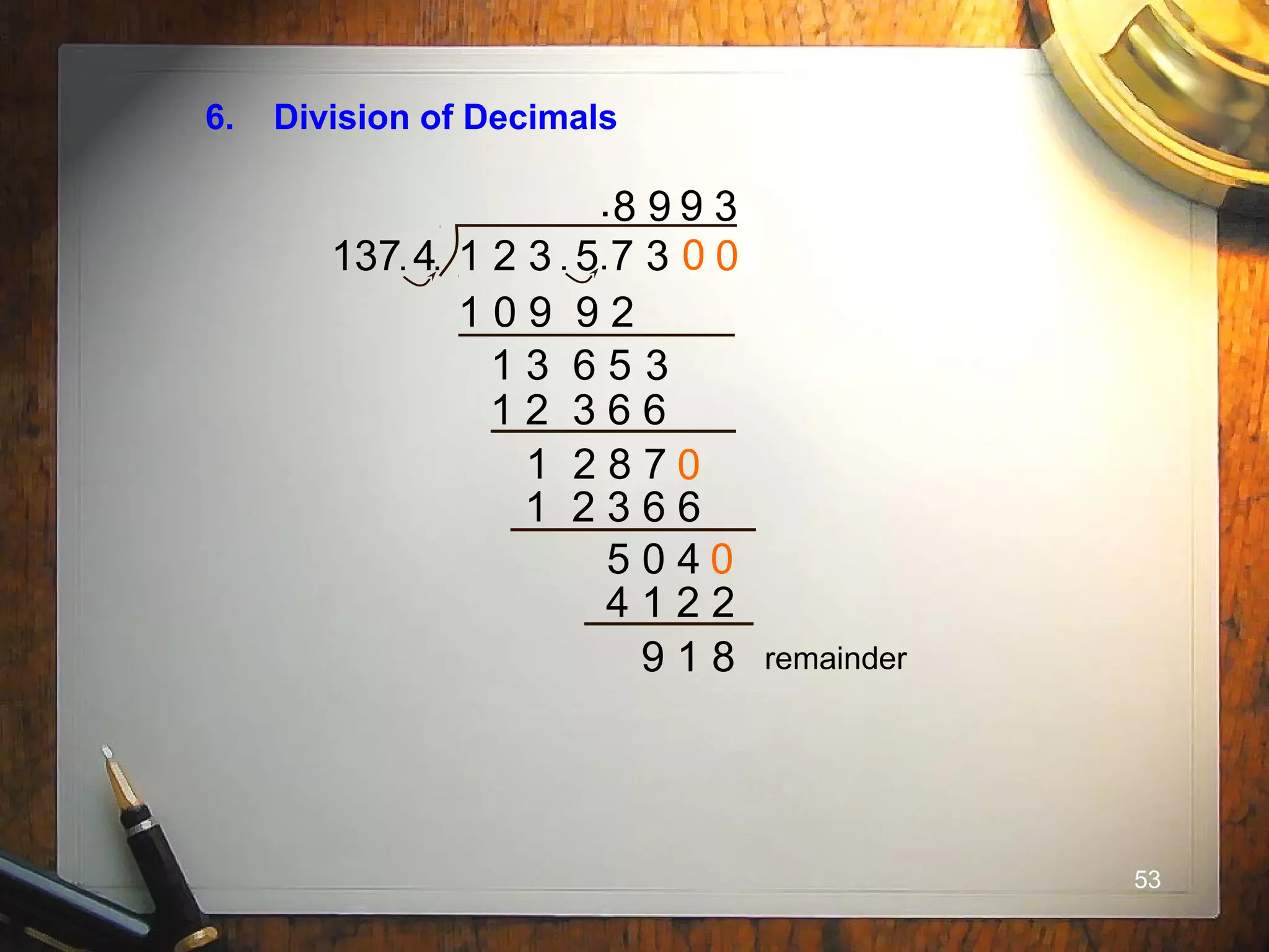 53
6. Division of Decimals
137 4 1 2 3 5 7 3. .. .
.8
1 0 9 9 2
1 3 6 5 3
9
1 2 3 6 6
1 2 8 7
0
0
9
1 2 3 6 6
5 0 4
0
0
4 1 2 2
3
9 1 8 remainder
 