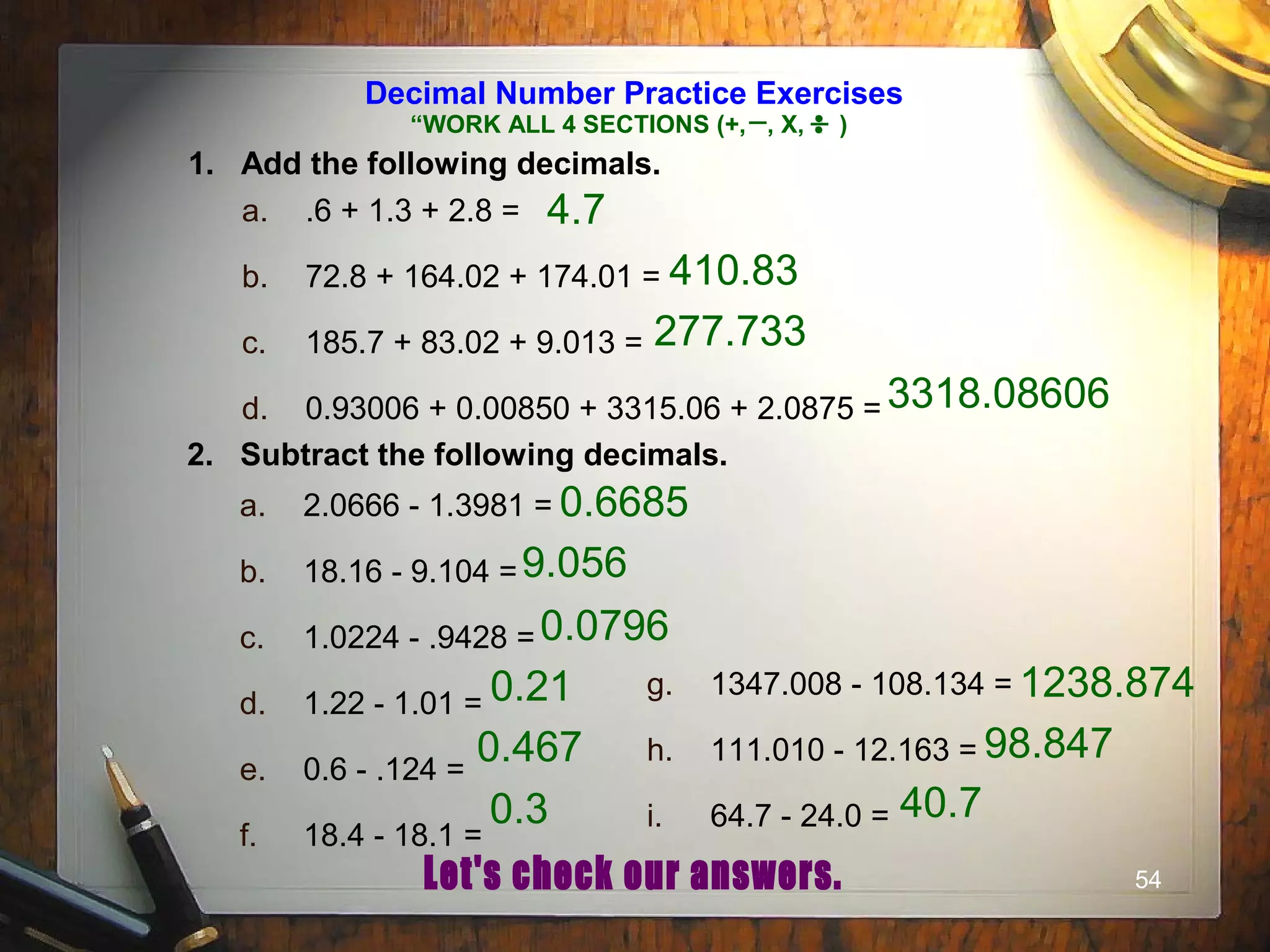 54
Decimal Number Practice Exercises
1. Add the following decimals.
a. .6 + 1.3 + 2.8 =
b. 72.8 + 164.02 + 174.01 =
c. 185.7 + 83.02 + 9.013 =
d. 0.93006 + 0.00850 + 3315.06 + 2.0875 =
2. Subtract the following decimals.
a. 2.0666 - 1.3981 =
b. 18.16 - 9.104 =
c. 1.0224 - .9428 =
d. 1.22 - 1.01 =
e. 0.6 - .124 =
f. 18.4 - 18.1 =
g. 1347.008 - 108.134 =
h. 111.010 - 12.163 =
i. 64.7 - 24.0 =
4.7
410.83
277.733
3318.08606
0.6685
9.056
0.0796
0.21
0.467
0.3
1238.874
98.847
40.7
“WORK ALL 4 SECTIONS (+, , X, )
 