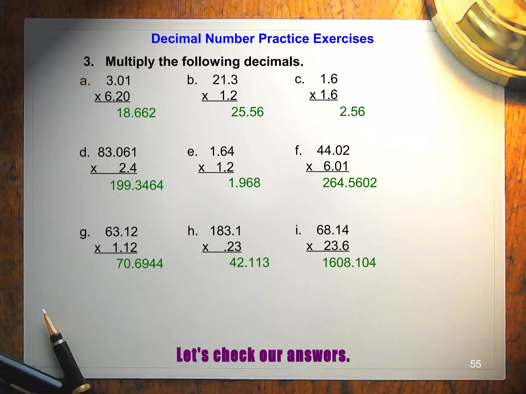 55
Decimal Number Practice Exercises
3. Multiply the following decimals.
a. 3.01
x 6.20
b. 21.3
x 1.2
c. 1.6
x 1.6
d. 83.061
x 2.4
e. 1.64
x 1.2
f. 44.02
x 6.01
g. 63.12
x 1.12
h. 183.1
x .23
i. 68.14
x 23.6
18.662 25.56 2.56
199.3464 1.968 264.5602
70.6944 42.113 1608.104
 