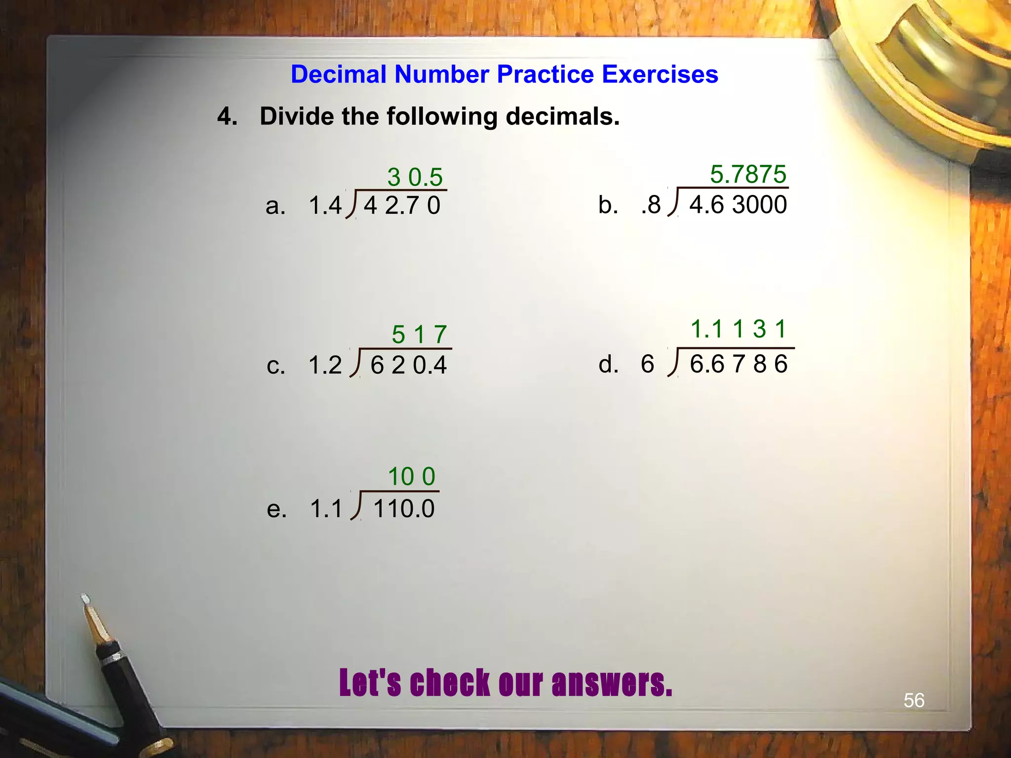 56
Decimal Number Practice Exercises
4. Divide the following decimals.
3 0.5
a. 1.4 4 2.7 0 b. .8 4.6 3000
c. 1.2 6 2 0.4 d. 6 6.6 7 8 6
e. 1.1 110.0
5.7875
5 1 7 1.1 1 3 1
10 0
 