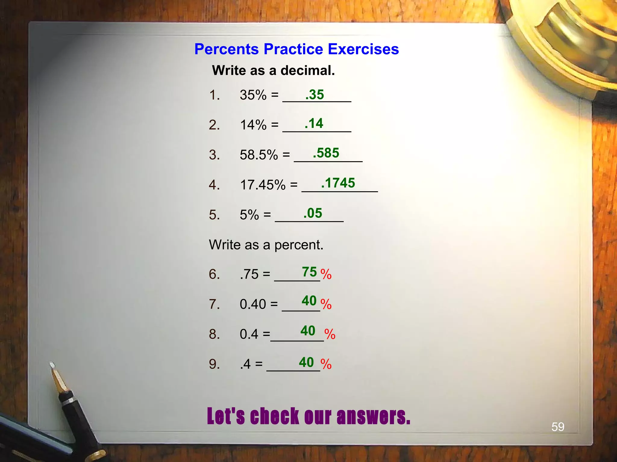 59
Percents Practice Exercises
Write as a decimal.
1. 35% = _________
2. 14% = _________
3. 58.5% = _________
4. 17.45% = __________
5. 5% = _________
Write as a percent.
6. .75 = ______%
7. 0.40 = _____%
8. 0.4 =_______%
9. .4 = _______%
.35
.14
.585
.1745
.05
75
40
40
40
 