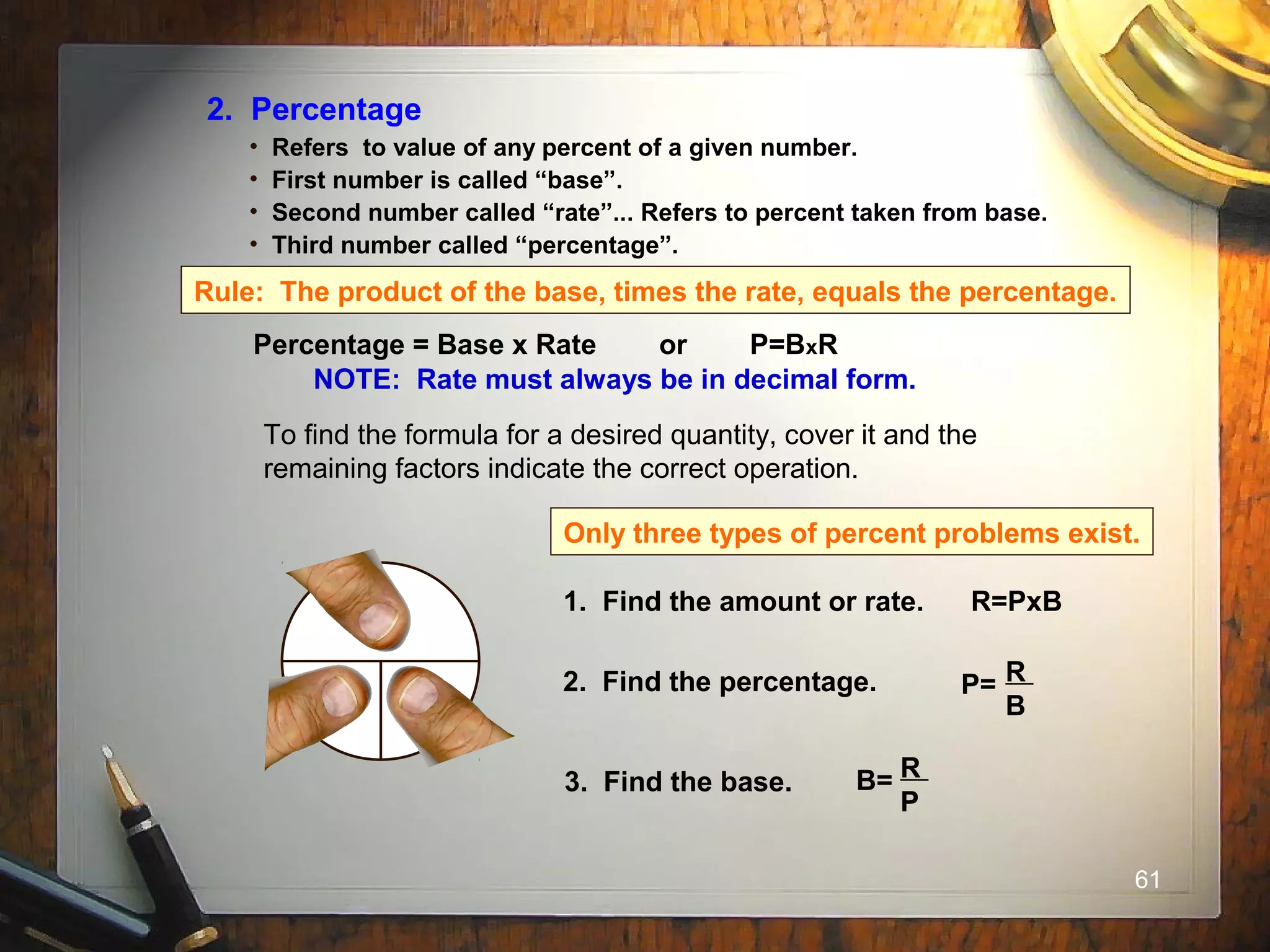 61
2. Percentage
• Refers to value of any percent of a given number.
• First number is called “base”.
• Second number called “rate”... Refers to percent taken from base.
• Third number called “percentage”.
Rule: The product of the base, times the rate, equals the percentage.
Percentage = Base x Rate or P=BxR
NOTE: Rate must always be in decimal form.
To find the formula for a desired quantity, cover it and the
remaining factors indicate the correct operation.
R
P B
Only three types of percent problems exist.
1. Find the amount or rate. R=PxB
2. Find the percentage. P= R
B
3. Find the base. B= R
P
 
