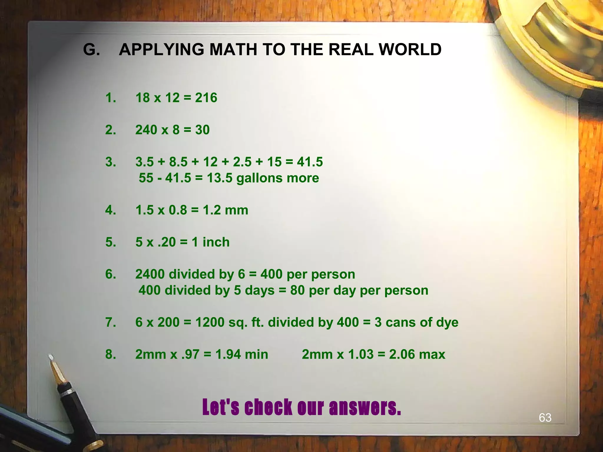 63
G. APPLYING MATH TO THE REAL WORLD
1. 18 x 12 = 216
2. 240 x 8 = 30
3. 3.5 + 8.5 + 12 + 2.5 + 15 = 41.5
55 - 41.5 = 13.5 gallons more
4. 1.5 x 0.8 = 1.2 mm
5. 5 x .20 = 1 inch
6. 2400 divided by 6 = 400 per person
400 divided by 5 days = 80 per day per person
7. 6 x 200 = 1200 sq. ft. divided by 400 = 3 cans of dye
8. 2mm x .97 = 1.94 min 2mm x 1.03 = 2.06 max
 