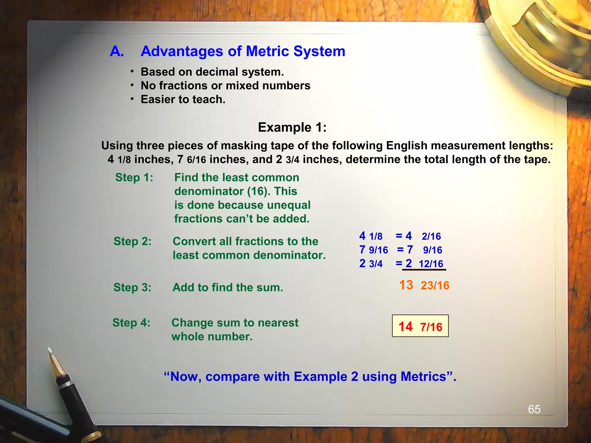 65
A. Advantages of Metric System
• Based on decimal system.
• No fractions or mixed numbers
• Easier to teach.
Example 1:
Using three pieces of masking tape of the following English measurement lengths:
4 1/8 inches, 7 6/16 inches, and 2 3/4 inches, determine the total length of the tape.
Step 1: Find the least common
denominator (16). This
is done because unequal
fractions can’t be added.
Step 2: Convert all fractions to the
least common denominator.
Step 3: Add to find the sum.
Step 4: Change sum to nearest
whole number.
14 7/16
“Now, compare with Example 2 using Metrics”.
13 23/16
4 1/8 = 4 2/16
7 9/16 = 7 9/16
2 3/4 = 2 12/16
 