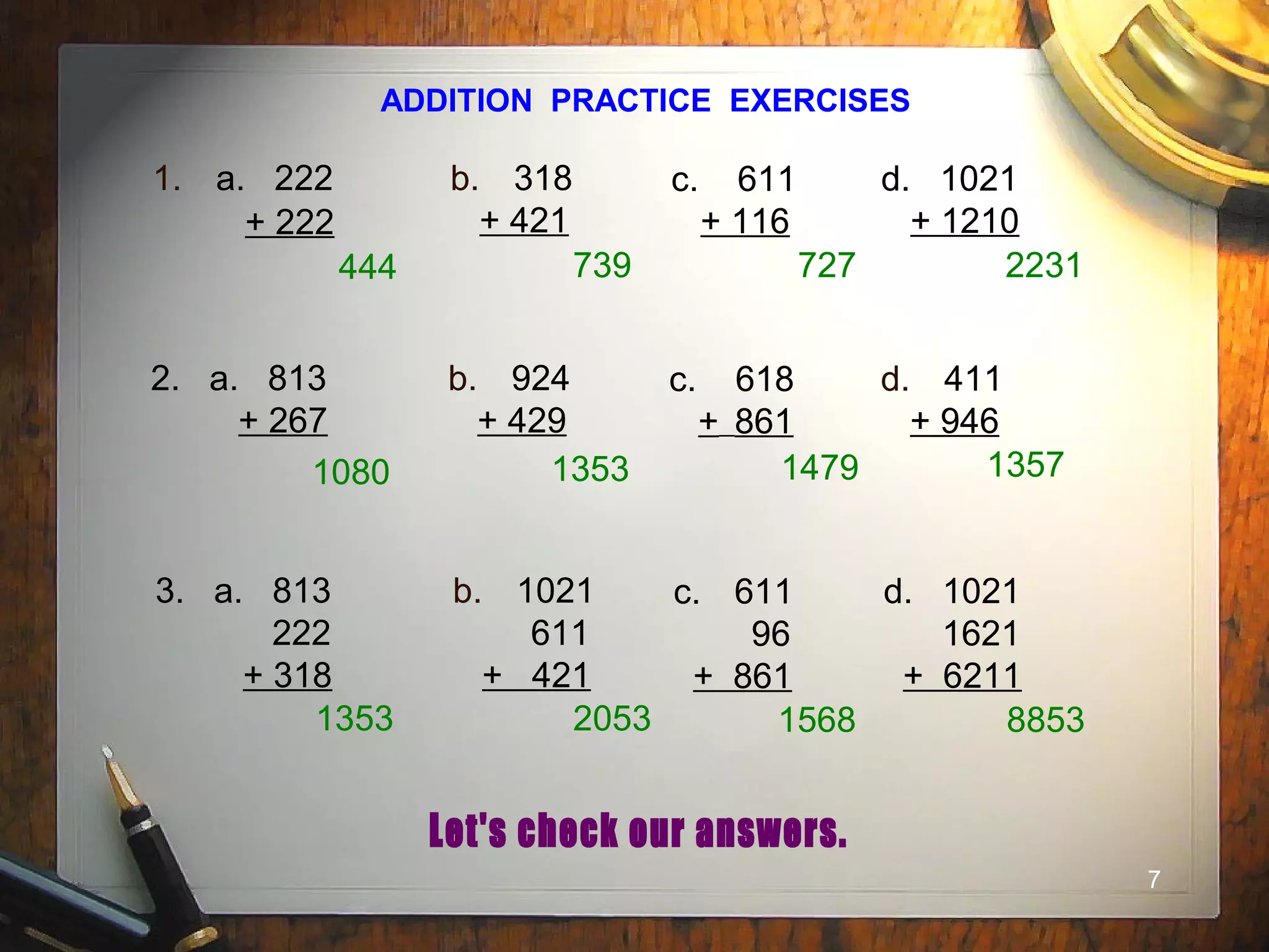 7
ADDITION PRACTICE EXERCISES
1. a. 222
+ 222
b. 318
+ 421
c. 611
+ 116
d. 1021
+ 1210
2. a. 813
+ 267
b. 924
+ 429
c. 618
+ 861
d. 411
+ 946
3. a. 813
222
+ 318
b. 1021
611
+ 421
c. 611
96
+ 861
d. 1021
1621
+ 6211
444 739 727 2231
1080 1353 1479 1357
1353 2053 1568 8853
 
