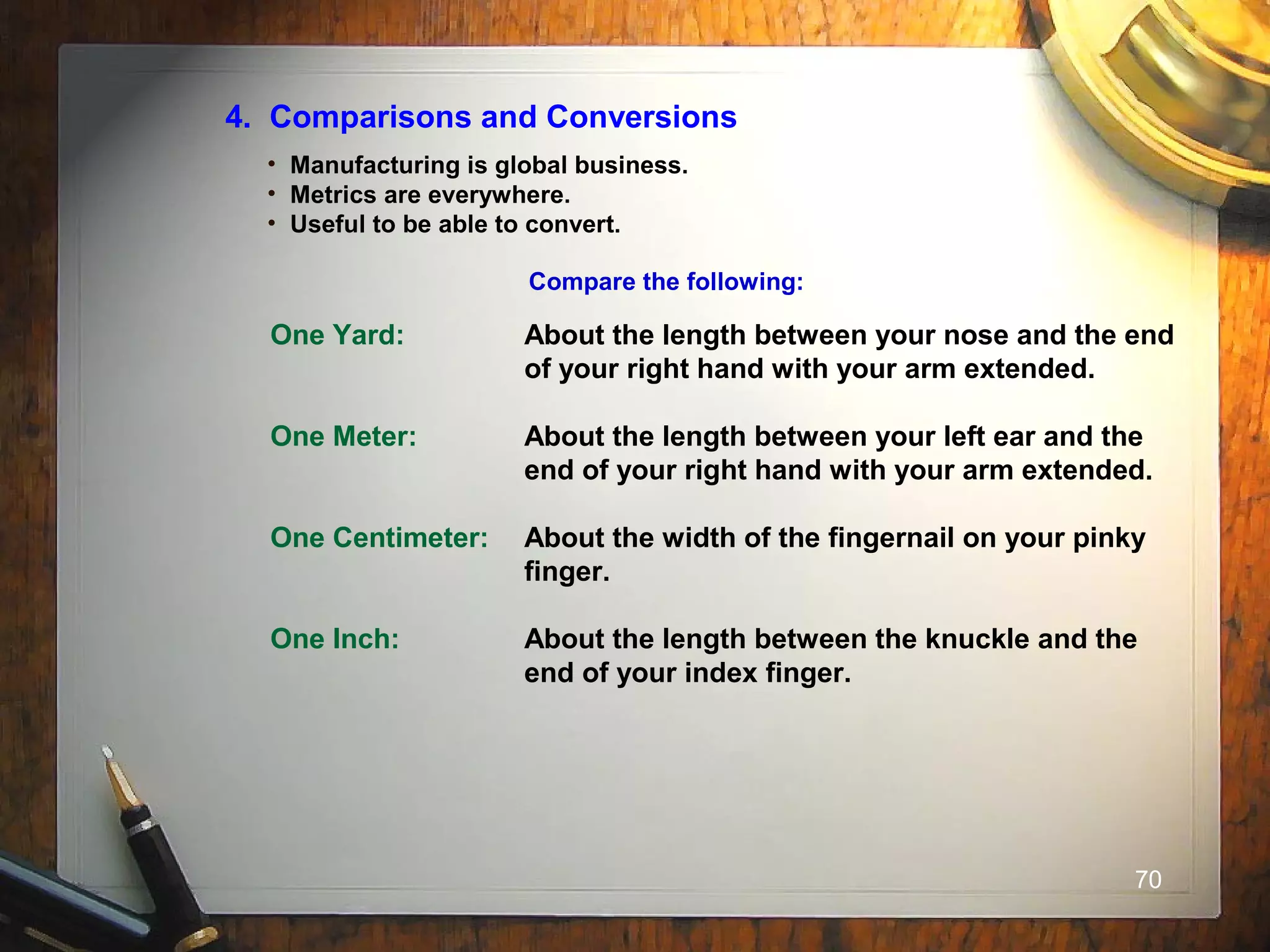 70
4. Comparisons and Conversions
• Manufacturing is global business.
• Metrics are everywhere.
• Useful to be able to convert.
Compare the following:
One Yard: About the length between your nose and the end
of your right hand with your arm extended.
One Meter: About the length between your left ear and the
end of your right hand with your arm extended.
One Centimeter: About the width of the fingernail on your pinky
finger.
One Inch: About the length between the knuckle and the
end of your index finger.
 